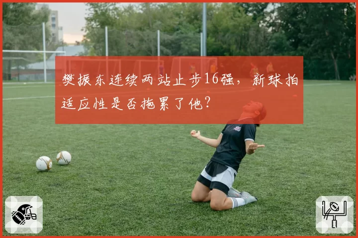 樊振东连续两站止步16强,新球拍适应性是否拖累了他?