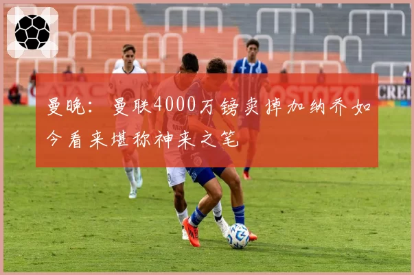 曼晚：曼联4000万镑卖掉加纳乔如今看来堪称神来之笔