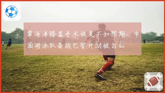 覃海洋膝盖手术恢复不如预期，中国游泳队备战巴黎计划被打乱