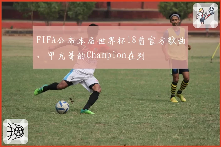 FIFA公布本届世界杯18首官方歌曲，甲亢哥的Champion在列