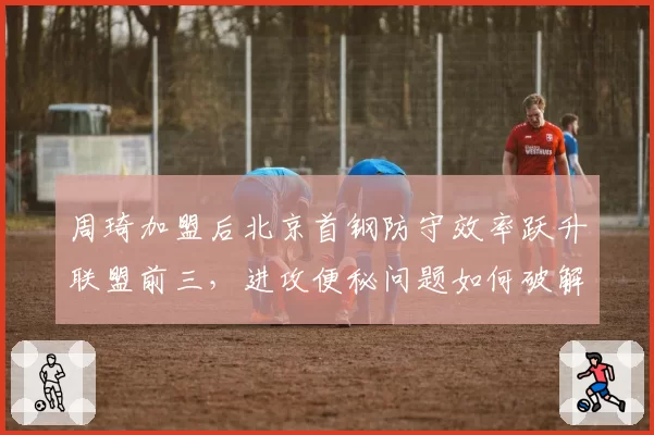 周琦加盟后北京首钢防守效率跃升联盟前三，进攻便秘问题如何破解？