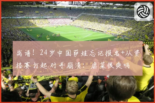 离谱!24岁中国萨娃忘记报名+从资格赛打起 对手崩溃:虐菜很爽吗