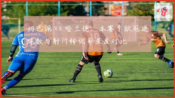 姆巴佩 vs 哈兰德:本赛季欧冠进球数与射门转化率深度对比