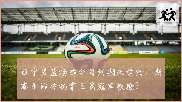 辽宁男篮杨鸣合同到期未续约，新赛季谁将执掌卫冕冠军教鞭？