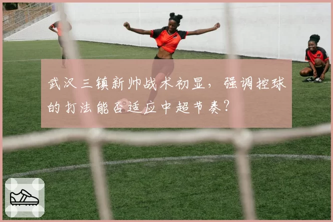 武汉三镇新帅战术初显,强调控球的打法能否适应中超节奏?