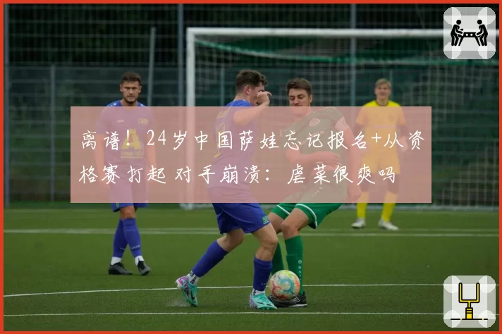 离谱!24岁中国萨娃忘记报名+从资格赛打起 对手崩溃:虐菜很爽吗