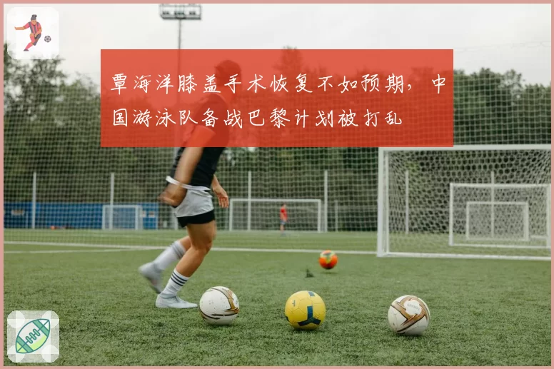 覃海洋膝盖手术恢复不如预期,中国游泳队备战巴黎计划被打乱