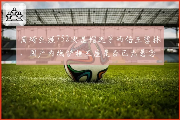 周琦生涯752次盖帽近乎两倍王哲林,国产内线护框王座是否已无悬念?