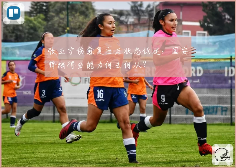张玉宁伤愈复出后状态低迷，国安锋线得分能力何去何从？