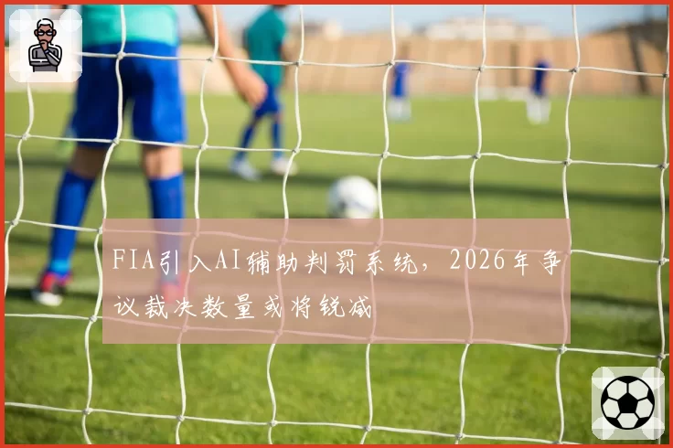 FIA引入AI辅助判罚系统，2026年争议裁决数量或将锐减