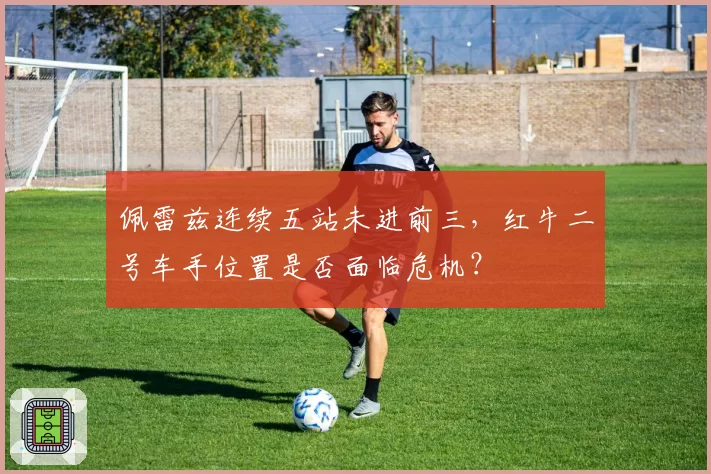 佩雷兹连续五站未进前三，红牛二号车手位置是否面临危机？
