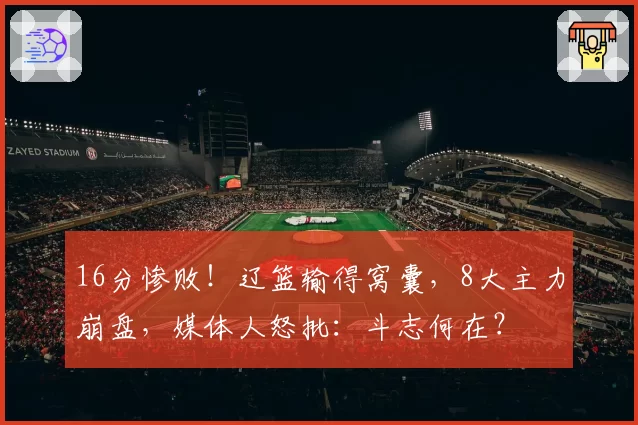 16分惨败！辽篮输得窝囊，8大主力崩盘，媒体人怒批：斗志何在？