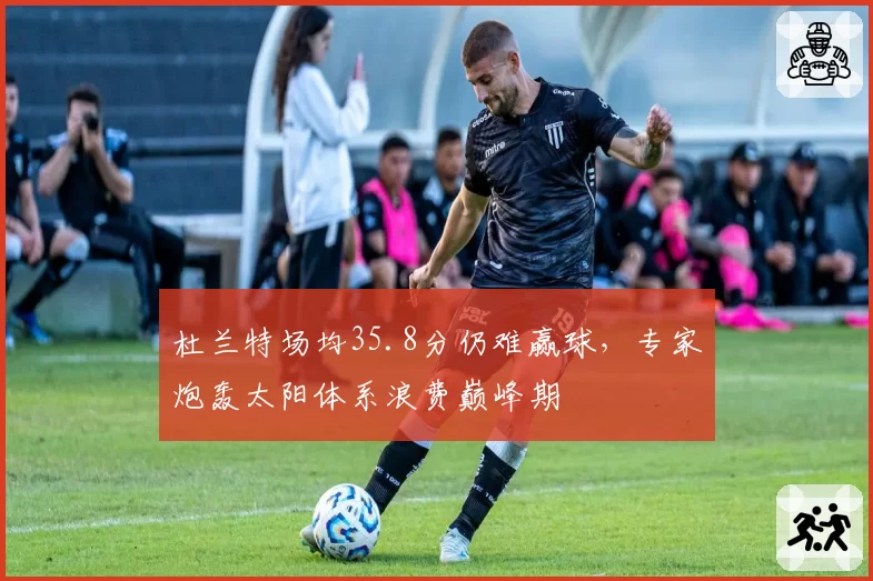 杜兰特场均35.8分仍难赢球，专家炮轰太阳体系浪费巅峰期