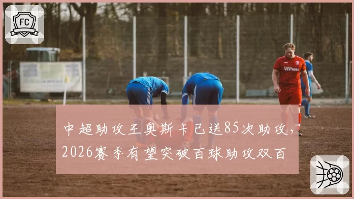 中超助攻王奥斯卡已送85次助攻,2026赛季有望突破百球助攻双百