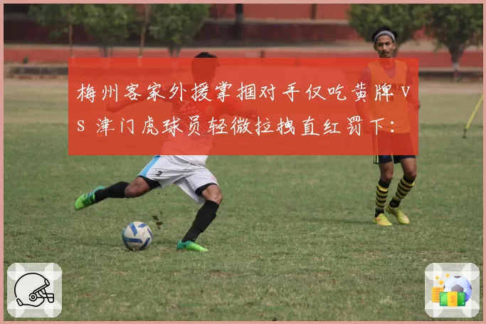 梅州客家外援掌掴对手仅吃黄牌 vs 津门虎球员轻微拉拽直红罚下:中超判罚标准如何统一